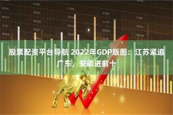 股票配资平台导航 2022年GDP版图：江苏紧追广东，安徽进前十