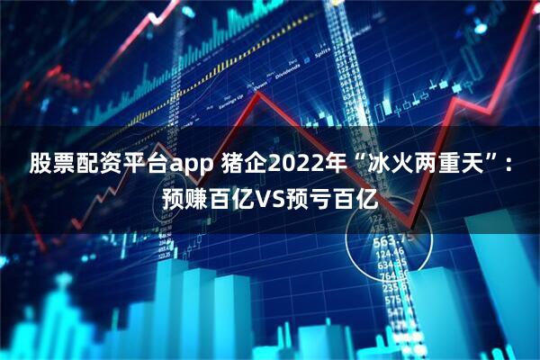 股票配资平台app 猪企2022年“冰火两重天”：预赚百亿VS预亏百亿