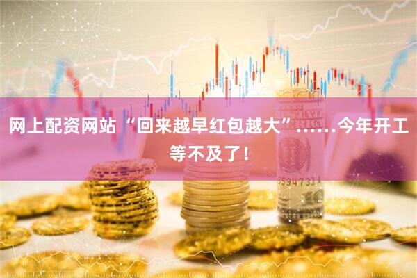 网上配资网站 “回来越早红包越大”……今年开工等不及了！