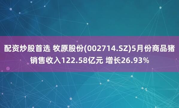 配资炒股首选 牧原股份(002714.SZ)5月份商品猪销售收入122.58亿元 增长26.93%