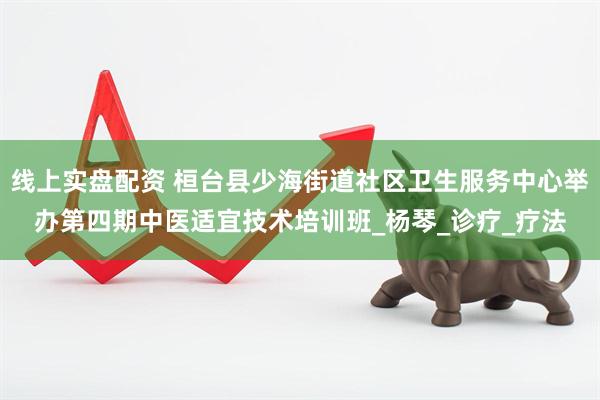 线上实盘配资 桓台县少海街道社区卫生服务中心举办第四期中医适宜技术培训班_杨琴_诊疗_疗法