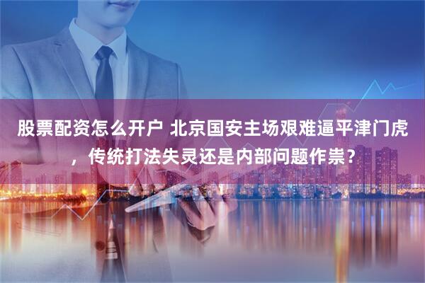股票配资怎么开户 北京国安主场艰难逼平津门虎，传统打法失灵还是内部问题作祟？