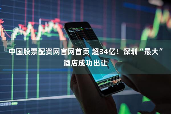 中国股票配资网官网首页 超34亿！深圳“最大”酒店成功出让