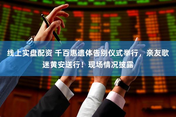 线上实盘配资 千百惠遗体告别仪式举行，亲友歌迷黄安送行！现场情况披露