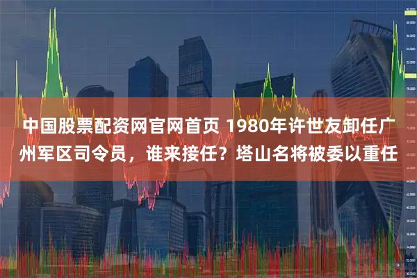 中国股票配资网官网首页 1980年许世友卸任广州军区司令员，谁来接任？塔山名将被委以重任