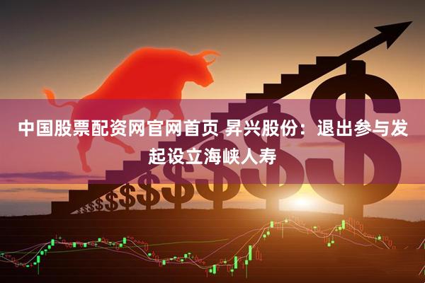 中国股票配资网官网首页 昇兴股份：退出参与发起设立海峡人寿