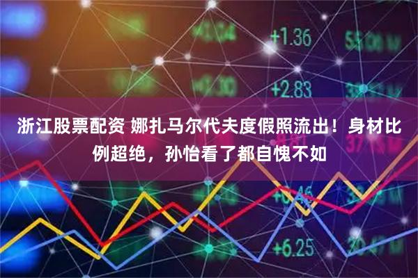 浙江股票配资 娜扎马尔代夫度假照流出！身材比例超绝，孙怡看了都自愧不如