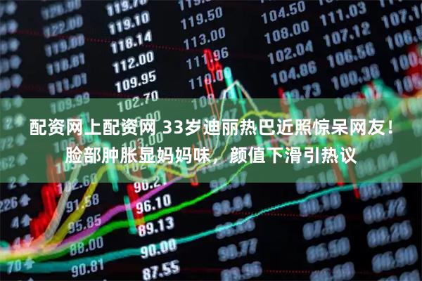 配资网上配资网 33岁迪丽热巴近照惊呆网友！脸部肿胀显妈妈味，颜值下滑引热议