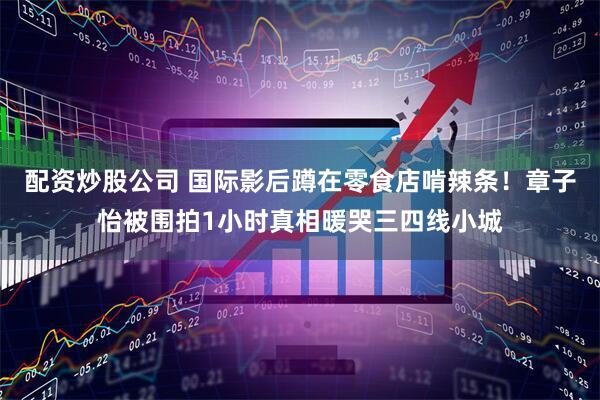配资炒股公司 国际影后蹲在零食店啃辣条！章子怡被围拍1小时真相暖哭三四线小城