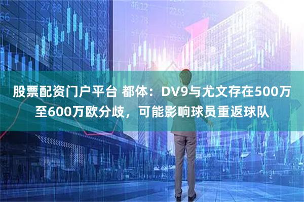 股票配资门户平台 都体：DV9与尤文存在500万至600万欧分歧，可能影响球员重返球队