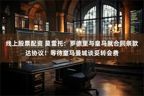 线上股票配资 莫雷托：罗德里与皇马就合同条款达协议！等待皇马曼城谈妥转会费