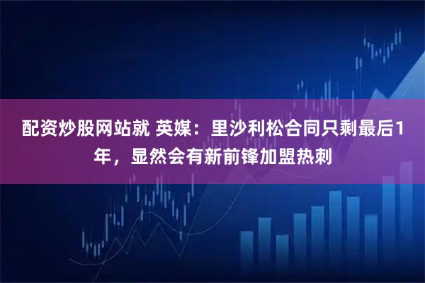 配资炒股网站就 英媒：里沙利松合同只剩最后1年，显然会有新前锋加盟热刺