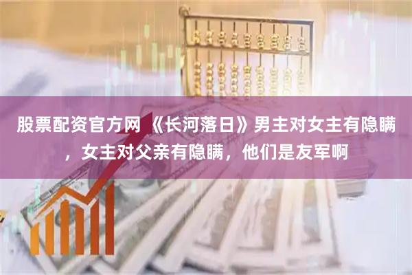 股票配资官方网 《长河落日》男主对女主有隐瞒，女主对父亲有隐瞒，他们是友军啊