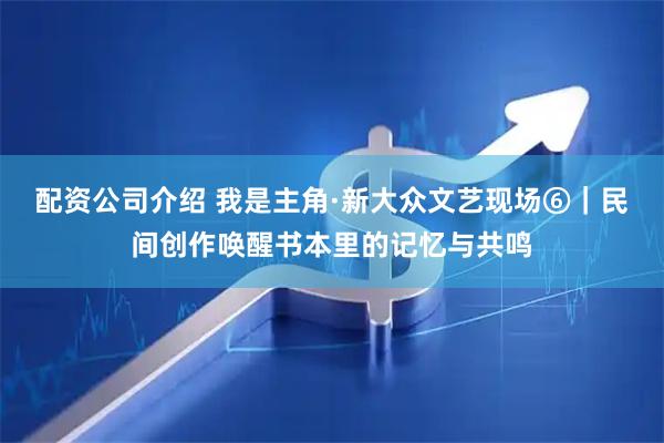 配资公司介绍 我是主角·新大众文艺现场⑥｜民间创作唤醒书本里的记忆与共鸣
