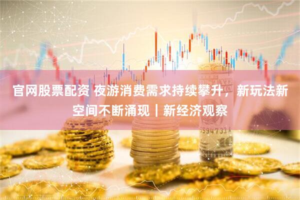 官网股票配资 夜游消费需求持续攀升，新玩法新空间不断涌现｜新经济观察